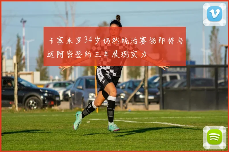 卡塞米罗34岁仍然统治赛场即将与迈阿密签约三年展现实力