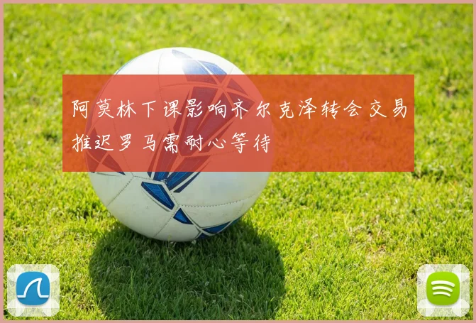 阿莫林下课影响齐尔克泽转会交易推迟罗马需耐心等待