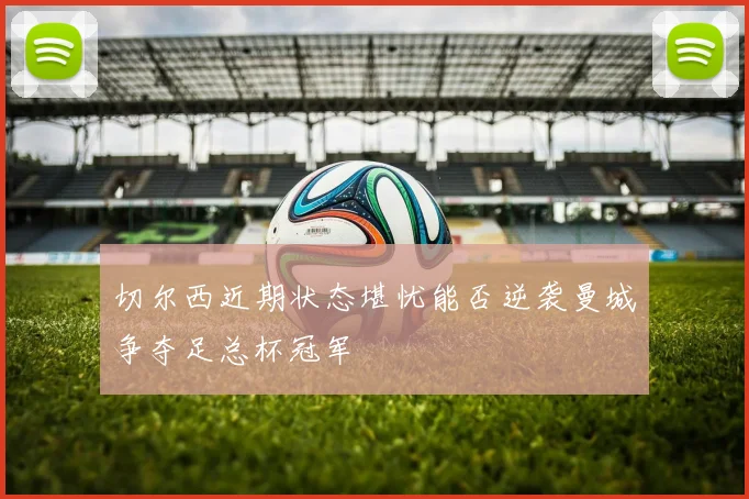 切尔西近期状态堪忧能否逆袭曼城争夺足总杯冠军