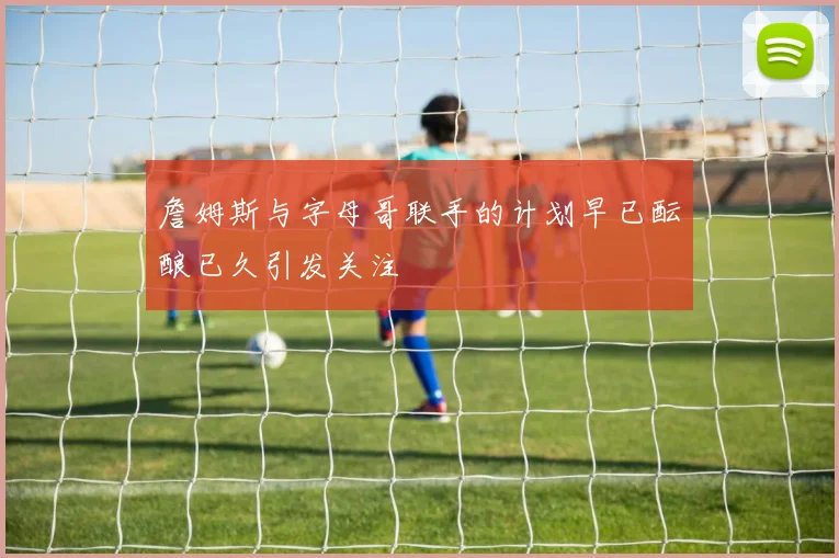 詹姆斯与字母哥联手的计划早已酝酿已久引发关注