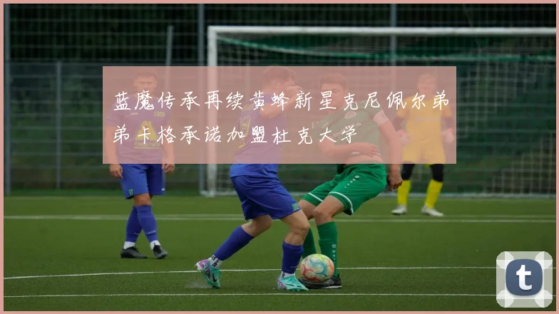 蓝魔传承再续黄蜂新星克尼佩尔弟弟卡格承诺加盟杜克大学