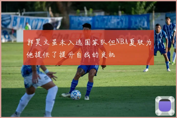 郭昊文虽未入选国家队但NBA夏联为他提供了提升自我的良机