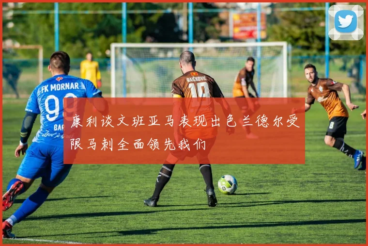 康利谈文班亚马表现出色兰德尔受限马刺全面领先我们