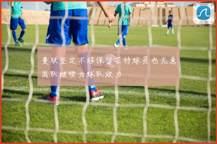 曼联坚定不移保留芒特球员也无意离队继续为球队效力