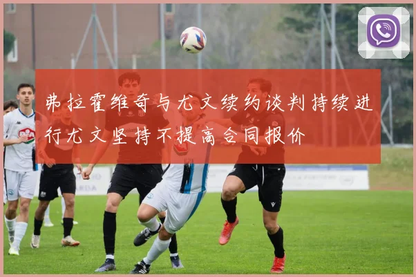 弗拉霍维奇与尤文续约谈判持续进行尤文坚持不提高合同报价