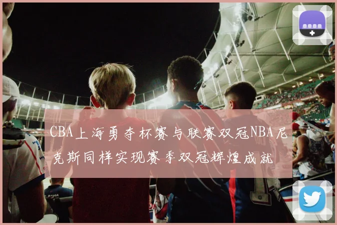 CBA上海勇夺杯赛与联赛双冠NBA尼克斯同样实现赛季双冠辉煌成就