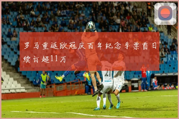 罗马重返欧冠庆百年纪念季票首日续订超11万