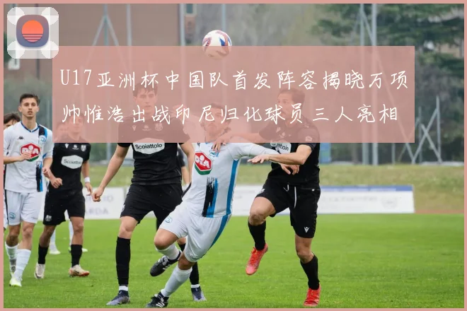 U17亚洲杯中国队首发阵容揭晓万项帅惟浩出战印尼归化球员三人亮相