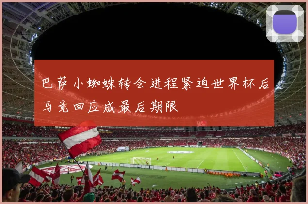 巴萨小蜘蛛转会进程紧迫世界杯后马竞回应成最后期限