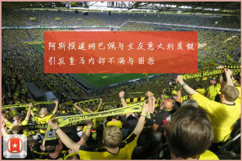 阿斯报道姆巴佩与女友意大利度假引发皇马内部不满与困惑