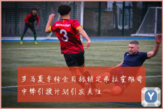 罗马夏季转会目标锁定弗拉霍维奇中锋引援计划引发关注