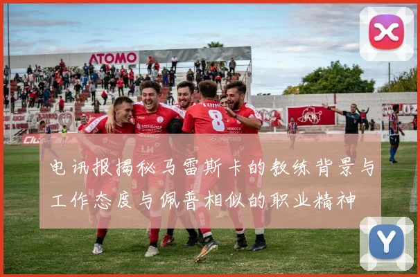 电讯报揭秘马雷斯卡的教练背景与工作态度与佩普相似的职业精神