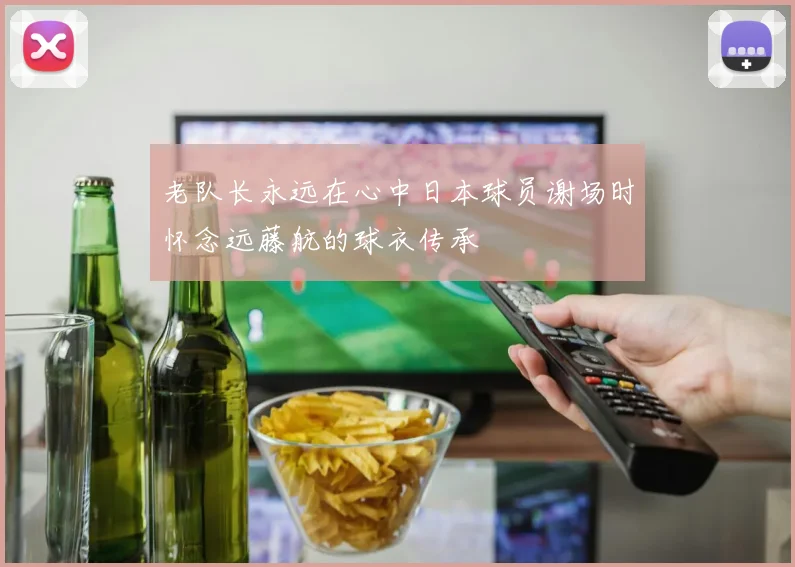 老队长永远在心中日本球员谢场时怀念远藤航的球衣传承