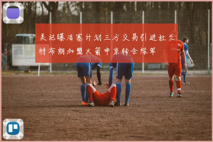 美记曝活塞计划三方交易引进杜兰特布朗加盟火箭申京转会绿军