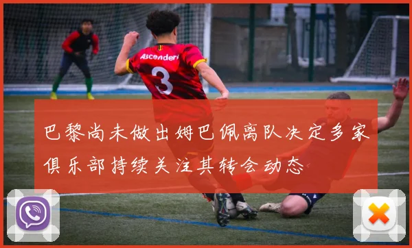 巴黎尚未做出姆巴佩离队决定多家俱乐部持续关注其转会动态