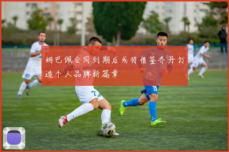 姆巴佩合同到期后或将借鉴乔丹打造个人品牌新篇章