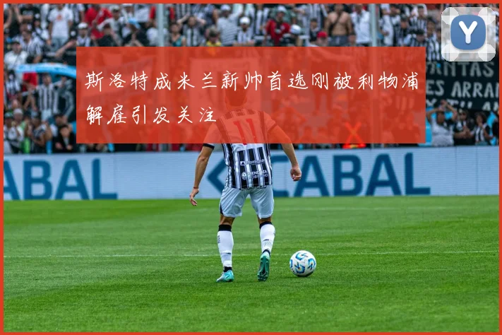 斯洛特成米兰新帅首选刚被利物浦解雇引发关注