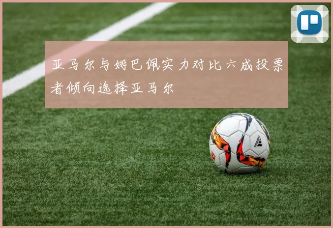 亚马尔与姆巴佩实力对比六成投票者倾向选择亚马尔